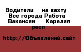 Водители BC на вахту. - Все города Работа » Вакансии   . Карелия респ.